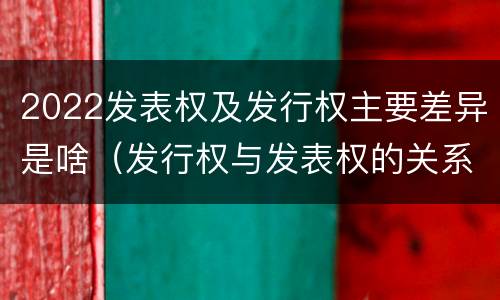 2022发表权及发行权主要差异是啥（发行权与发表权的关系）