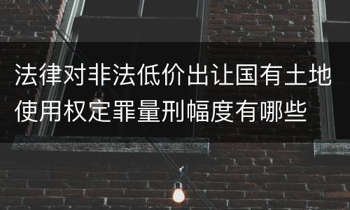 法律对非法低价出让国有土地使用权定罪量刑幅度有哪些