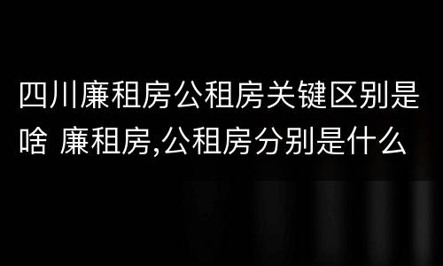 四川廉租房公租房关键区别是啥 廉租房,公租房分别是什么意思?