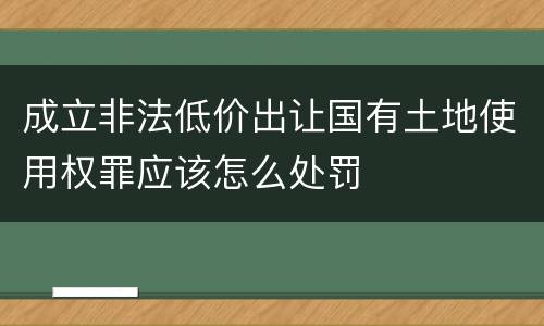 成立非法低价出让国有土地使用权罪应该怎么处罚