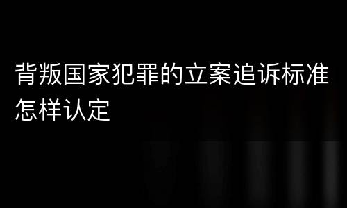 背叛国家犯罪的立案追诉标准怎样认定