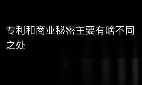 专利和商业秘密主要有啥不同之处