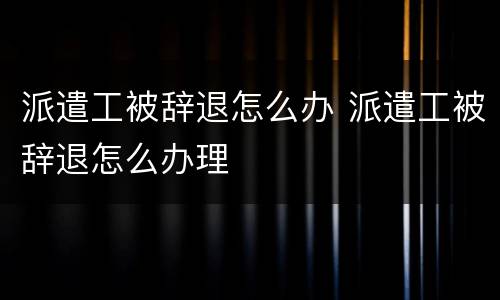 派遣工被辞退怎么办 派遣工被辞退怎么办理