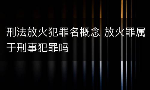 刑法放火犯罪名概念 放火罪属于刑事犯罪吗