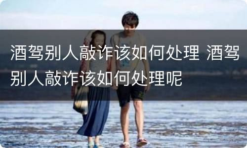 酒驾别人敲诈该如何处理 酒驾别人敲诈该如何处理呢