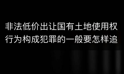 非法低价出让国有土地使用权行为构成犯罪的一般要怎样追究责任