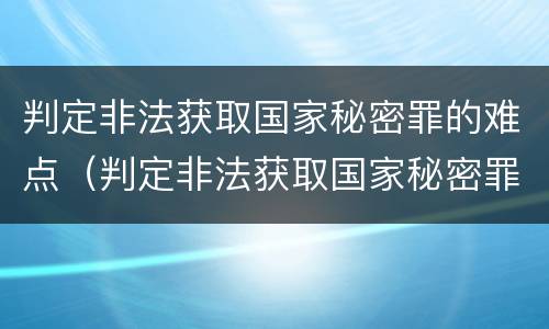 判定非法获取国家秘密罪的难点（判定非法获取国家秘密罪的难点有哪些）