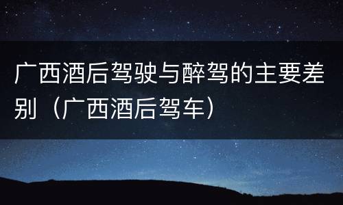 广西酒后驾驶与醉驾的主要差别（广西酒后驾车）