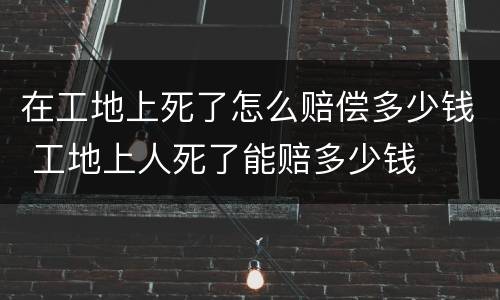 在工地上死了怎么赔偿多少钱 工地上人死了能赔多少钱