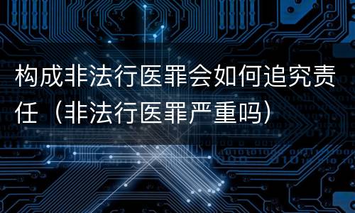 构成非法行医罪会如何追究责任（非法行医罪严重吗）