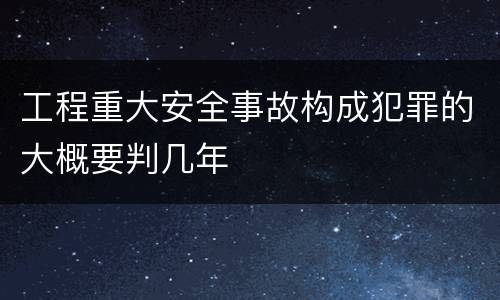 工程重大安全事故构成犯罪的大概要判几年