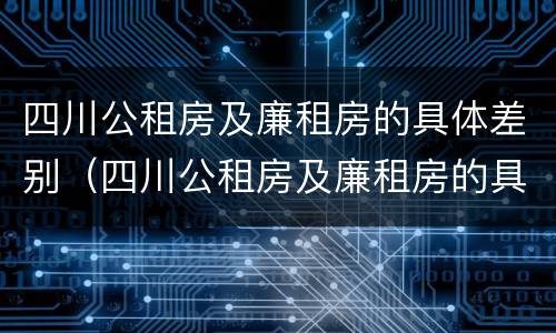 四川公租房及廉租房的具体差别（四川公租房及廉租房的具体差别是什么）