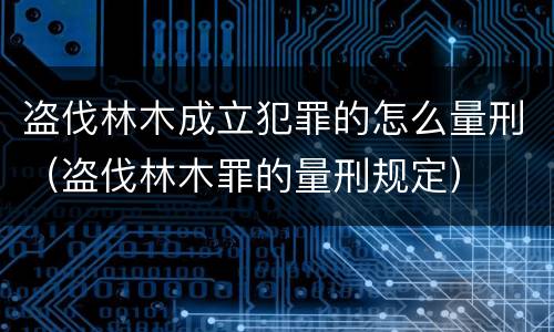 盗伐林木成立犯罪的怎么量刑（盗伐林木罪的量刑规定）
