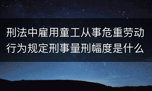 刑法中雇用童工从事危重劳动行为规定刑事量刑幅度是什么