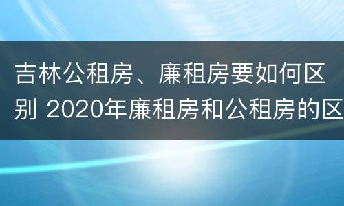 吉林公租房、廉租房要如何区别 2020年廉租房和公租房的区别