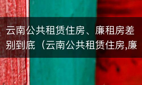 云南公共租赁住房、廉租房差别到底（云南公共租赁住房,廉租房差别到底多大）