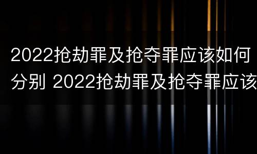 2022抢劫罪及抢夺罪应该如何分别 2022抢劫罪及抢夺罪应该如何分别判刑
