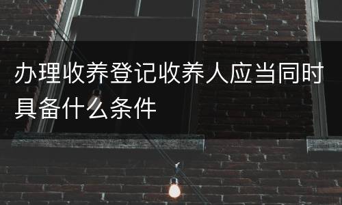 办理收养登记收养人应当同时具备什么条件