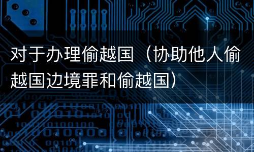 对于办理偷越国（协助他人偷越国边境罪和偷越国）