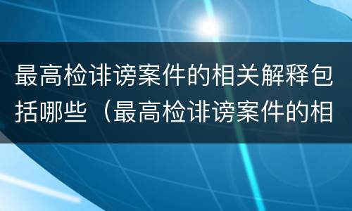 最高检诽谤案件的相关解释包括哪些（最高检诽谤案件的相关解释包括哪些内容）