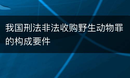 我国刑法非法收购野生动物罪的构成要件