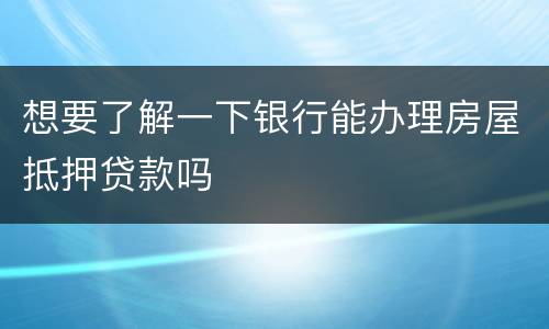想要了解一下银行能办理房屋抵押贷款吗
