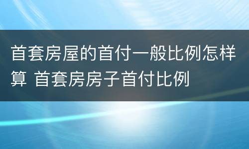 首套房屋的首付一般比例怎样算 首套房房子首付比例
