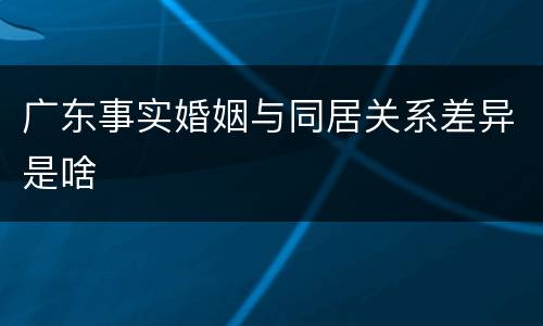 广东事实婚姻与同居关系差异是啥