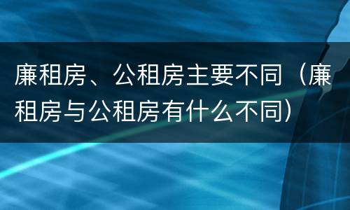 廉租房、公租房主要不同（廉租房与公租房有什么不同）