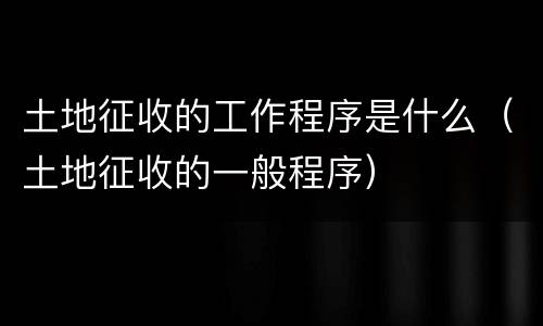 土地征收的工作程序是什么（土地征收的一般程序）