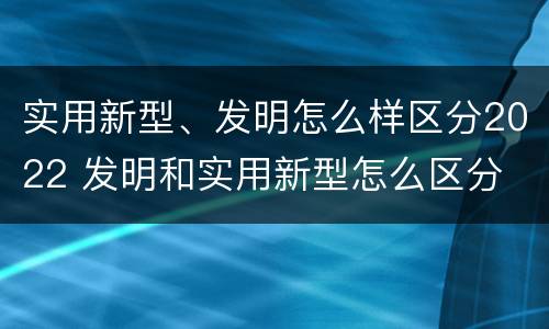 实用新型、发明怎么样区分2022 发明和实用新型怎么区分