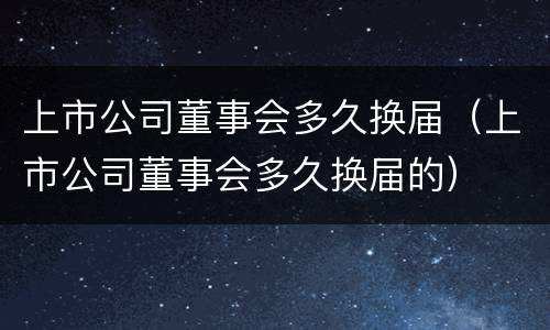 上市公司董事会多久换届（上市公司董事会多久换届的）