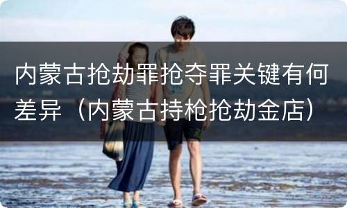 内蒙古抢劫罪抢夺罪关键有何差异（内蒙古持枪抢劫金店）