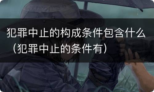 犯罪中止的构成条件包含什么（犯罪中止的条件有）
