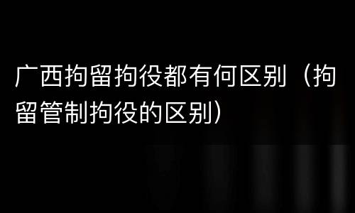 广西拘留拘役都有何区别（拘留管制拘役的区别）
