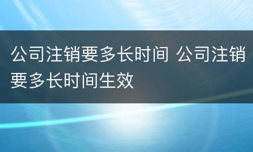 公司注销要多长时间 公司注销要多长时间生效
