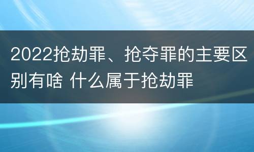 2022抢劫罪、抢夺罪的主要区别有啥 什么属于抢劫罪