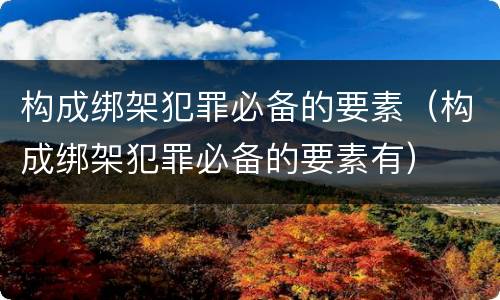 构成绑架犯罪必备的要素（构成绑架犯罪必备的要素有）