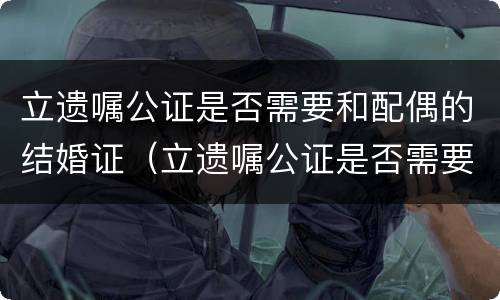 立遗嘱公证是否需要和配偶的结婚证（立遗嘱公证是否需要和配偶的结婚证一样）