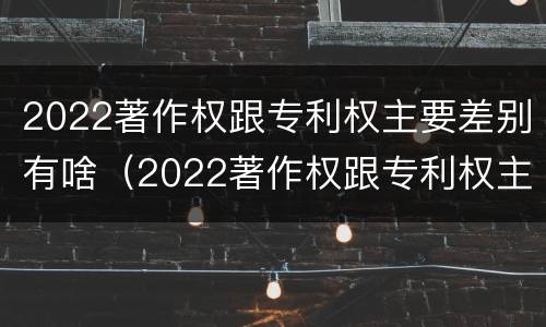 2022著作权跟专利权主要差别有啥（2022著作权跟专利权主要差别有啥）