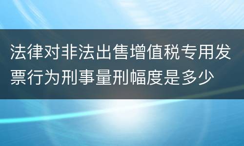 法律对非法出售增值税专用发票行为刑事量刑幅度是多少