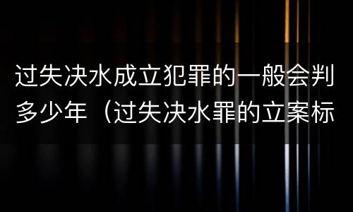 过失决水成立犯罪的一般会判多少年（过失决水罪的立案标准）