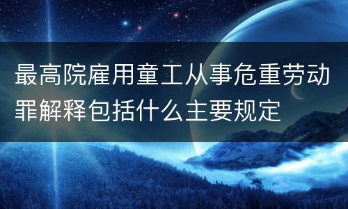 最高院雇用童工从事危重劳动罪解释包括什么主要规定