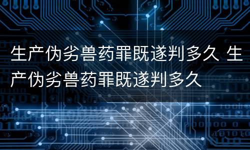 生产伪劣兽药罪既遂判多久 生产伪劣兽药罪既遂判多久
