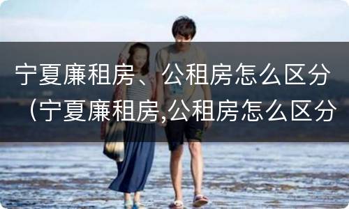宁夏廉租房、公租房怎么区分（宁夏廉租房,公租房怎么区分的）