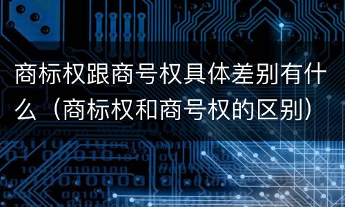 商标权跟商号权具体差别有什么（商标权和商号权的区别）