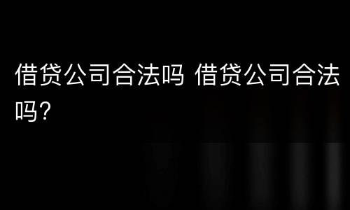 借贷公司合法吗 借贷公司合法吗?