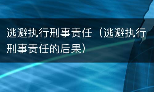 逃避执行刑事责任（逃避执行刑事责任的后果）