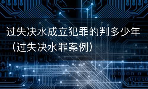 过失决水成立犯罪的判多少年（过失决水罪案例）