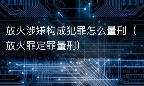 放火涉嫌构成犯罪怎么量刑（放火罪定罪量刑）